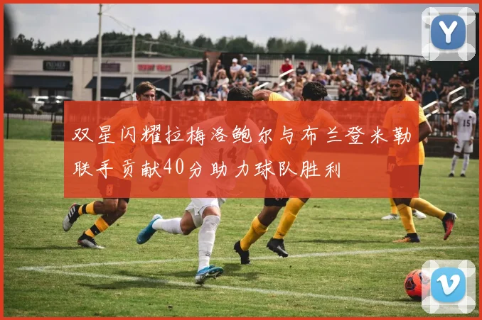 双星闪耀拉梅洛鲍尔与布兰登米勒联手贡献40分助力球队胜利