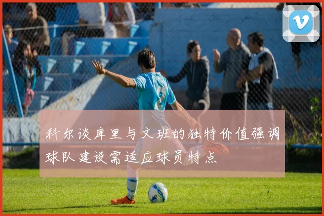 科尔谈库里与文班的独特价值强调球队建设需适应球员特点