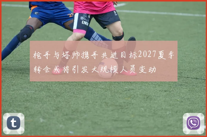 枪手与塔帅携手共进目标2027夏季转会或将引发大规模人员变动