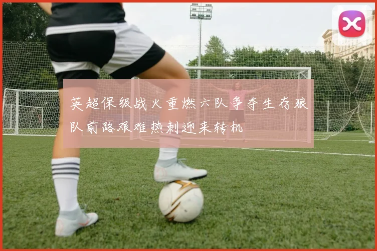 英超保级战火重燃六队争夺生存狼队前路艰难热刺迎来转机