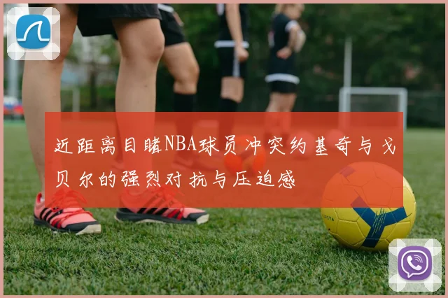 近距离目睹NBA球员冲突约基奇与戈贝尔的强烈对抗与压迫感