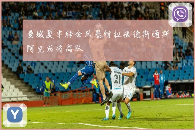 曼城夏季转会风暴特拉福德斯通斯阿克或将离队