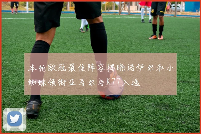 本轮欧冠最佳阵容揭晓诺伊尔和小蜘蛛领衔亚马尔与K77入选