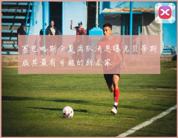 塞巴略斯今夏离队消息曝光贝蒂斯成其最有可能的新东家