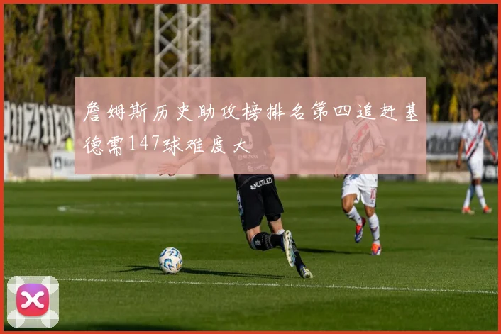 詹姆斯历史助攻榜排名第四追赶基德需147球难度大